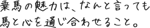 乗馬の魅力は、なんと言っても馬と心を通じ合わせること。