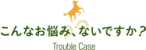 こんなお悩み、ないですか？ Trouble Case